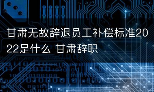 甘肃无故辞退员工补偿标准2022是什么 甘肃辞职