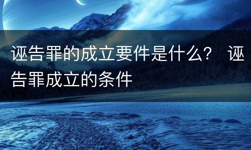 诬告罪的成立要件是什么？ 诬告罪成立的条件
