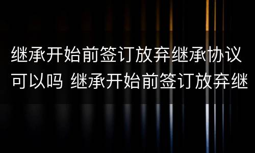 继承开始前签订放弃继承协议可以吗 继承开始前签订放弃继承协议可以吗
