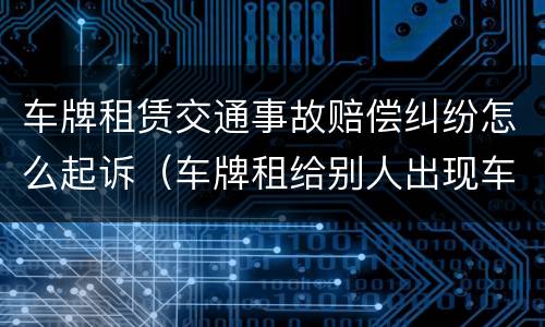 车牌租赁交通事故赔偿纠纷怎么起诉（车牌租给别人出现车祸怎么定责）