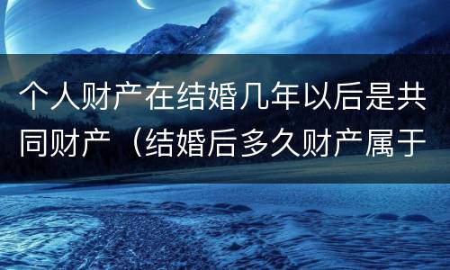 个人财产在结婚几年以后是共同财产（结婚后多久财产属于共同财产）