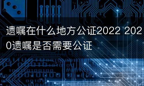 遗嘱在什么地方公证2022 2020遗嘱是否需要公证