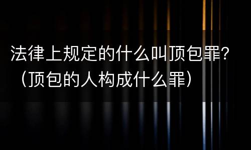 法律上规定的什么叫顶包罪？（顶包的人构成什么罪）