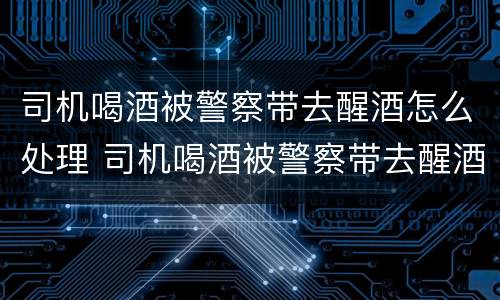 司机喝酒被警察带去醒酒怎么处理 司机喝酒被警察带去醒酒怎么处理的