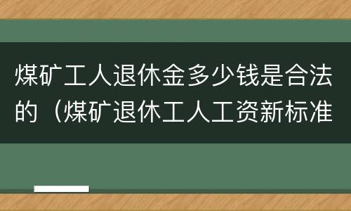 煤矿工人退休金多少钱是合法的（煤矿退休工人工资新标准）