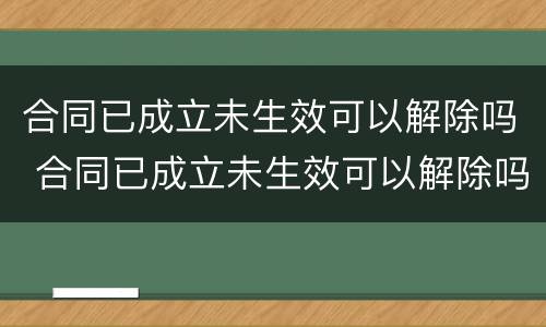 合同已成立未生效可以解除吗 合同已成立未生效可以解除吗法律规定