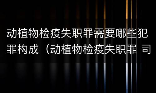 动植物检疫失职罪需要哪些犯罪构成（动植物检疫失职罪 司法解释）