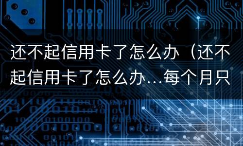 还不起信用卡了怎么办（还不起信用卡了怎么办…每个月只还几百）