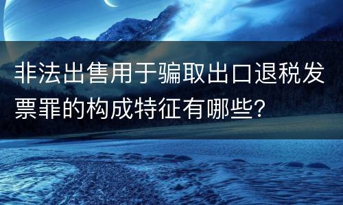 非法出售用于骗取出口退税发票罪的构成特征有哪些？