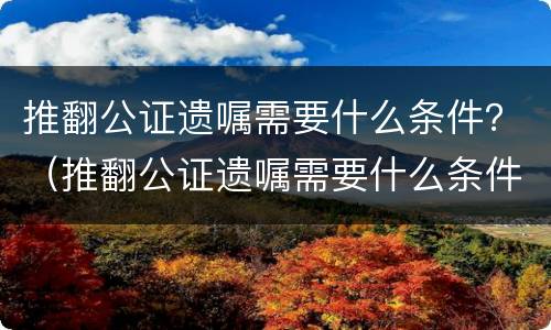 推翻公证遗嘱需要什么条件？（推翻公证遗嘱需要什么条件才能生效）