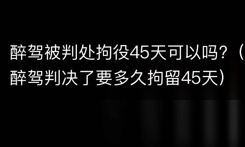 醉驾被判处拘役45天可以吗?（醉驾判决了要多久拘留45天）