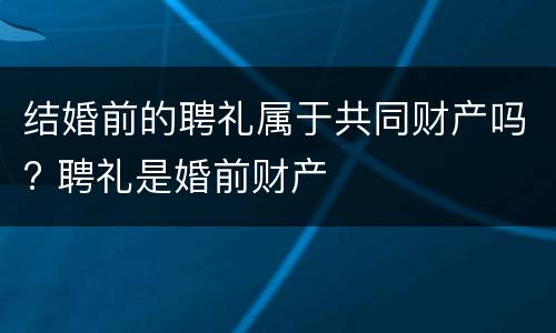 结婚前的聘礼属于共同财产吗? 聘礼是婚前财产