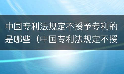 中国专利法规定不授予专利的是哪些（中国专利法规定不授予专利权的是）