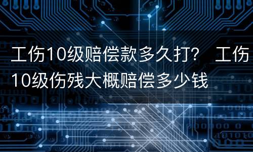 工伤10级赔偿款多久打？ 工伤10级伤残大概赔偿多少钱