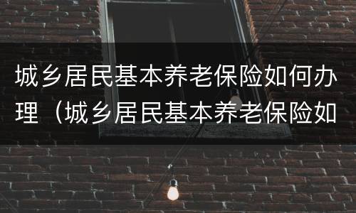城乡居民基本养老保险如何办理（城乡居民基本养老保险如何办理退休）