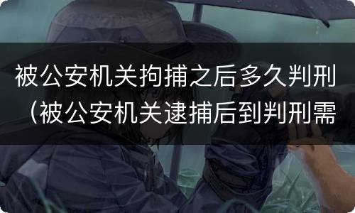 被公安机关拘捕之后多久判刑（被公安机关逮捕后到判刑需要多长时间）