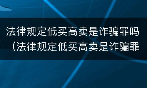 法律规定低买高卖是诈骗罪吗（法律规定低买高卖是诈骗罪吗）