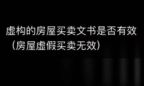 虚构的房屋买卖文书是否有效（房屋虚假买卖无效）