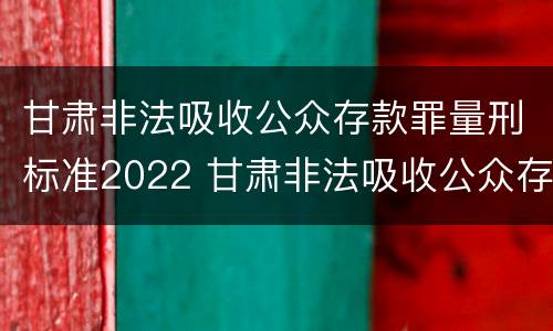 甘肃非法吸收公众存款罪量刑标准2022 甘肃非法吸收公众存款罪量刑标准2022年