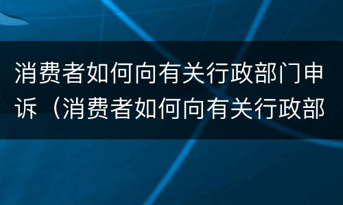 消费者如何向有关行政部门申诉（消费者如何向有关行政部门申诉退款）