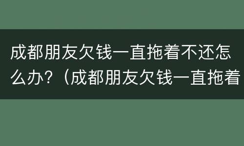 成都朋友欠钱一直拖着不还怎么办?（成都朋友欠钱一直拖着不还怎么办理）