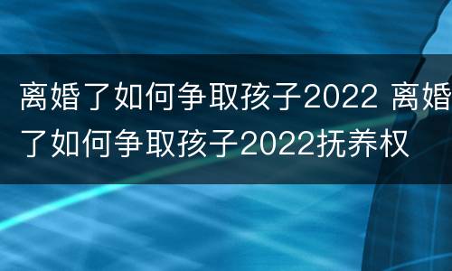 离婚了如何争取孩子2022 离婚了如何争取孩子2022抚养权