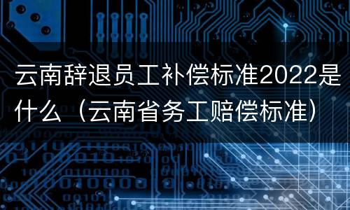 云南辞退员工补偿标准2022是什么（云南省务工赔偿标准）
