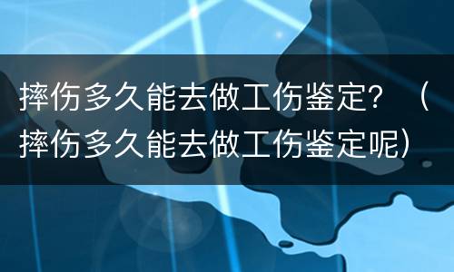摔伤多久能去做工伤鉴定？（摔伤多久能去做工伤鉴定呢）