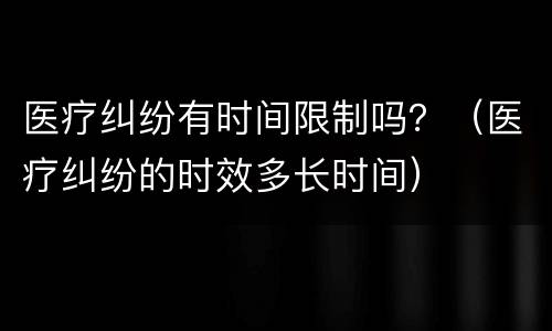 医疗纠纷有时间限制吗？（医疗纠纷的时效多长时间）