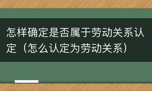 怎样确定是否属于劳动关系认定（怎么认定为劳动关系）