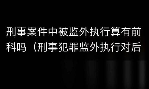 刑事案件中被监外执行算有前科吗（刑事犯罪监外执行对后代的影响）
