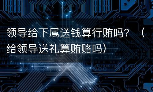 领导给下属送钱算行贿吗？（给领导送礼算贿赂吗）