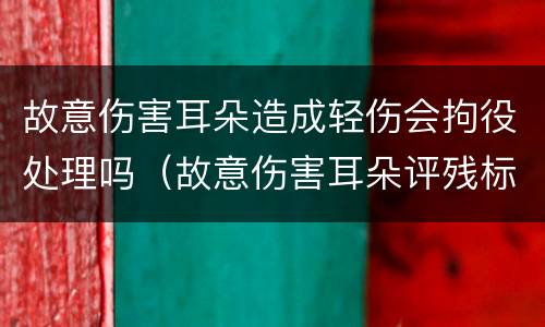 故意伤害耳朵造成轻伤会拘役处理吗（故意伤害耳朵评残标准是什么）
