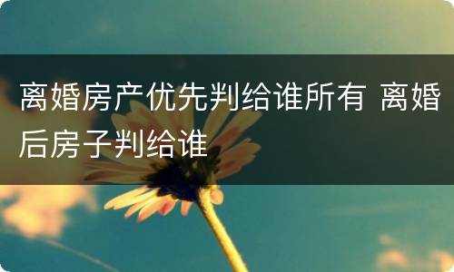 离婚房产优先判给谁所有 离婚后房子判给谁