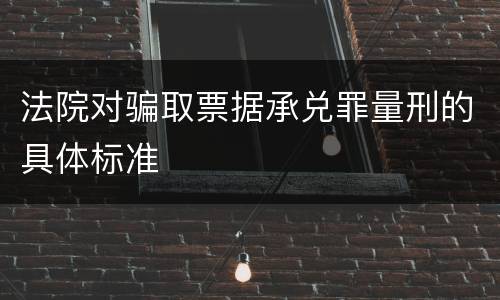 法院对骗取票据承兑罪量刑的具体标准