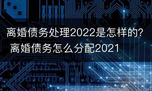 离婚债务处理2022是怎样的？ 离婚债务怎么分配2021