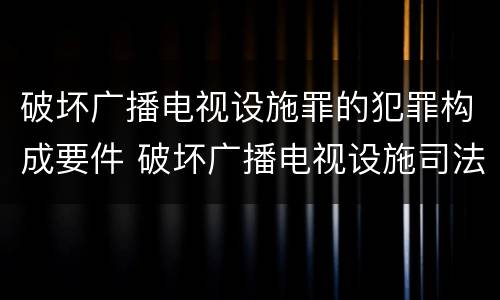 破坏广播电视设施罪的犯罪构成要件 破坏广播电视设施司法解释