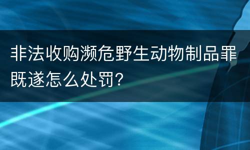 非法收购濒危野生动物制品罪既遂怎么处罚？