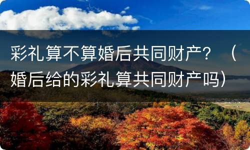 彩礼算不算婚后共同财产？（婚后给的彩礼算共同财产吗）