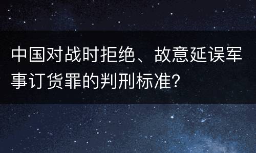 中国对战时拒绝、故意延误军事订货罪的判刑标准？