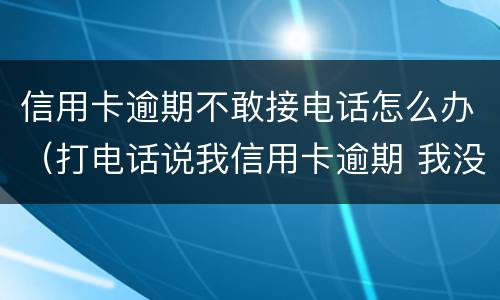 信用卡逾期不敢接电话怎么办（打电话说我信用卡逾期 我没办信用卡）