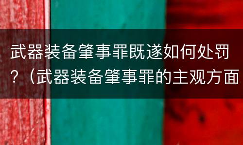 武器装备肇事罪既遂如何处罚?（武器装备肇事罪的主观方面）