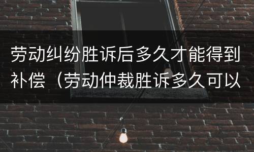 劳动纠纷胜诉后多久才能得到补偿（劳动仲裁胜诉多久可以拿到赔偿）
