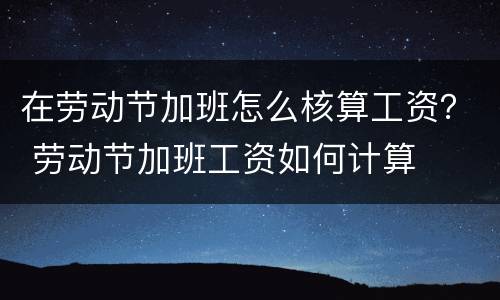 在劳动节加班怎么核算工资？ 劳动节加班工资如何计算