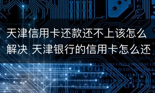 天津信用卡还款还不上该怎么解决 天津银行的信用卡怎么还款