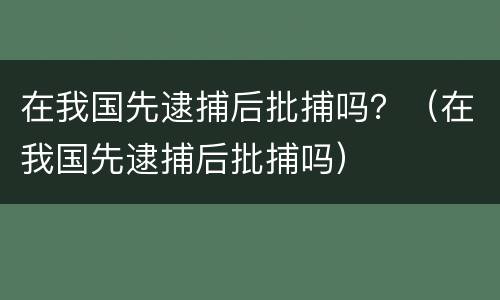 在我国先逮捕后批捕吗？（在我国先逮捕后批捕吗）