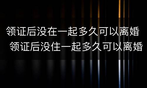 领证后没在一起多久可以离婚 领证后没住一起多久可以离婚