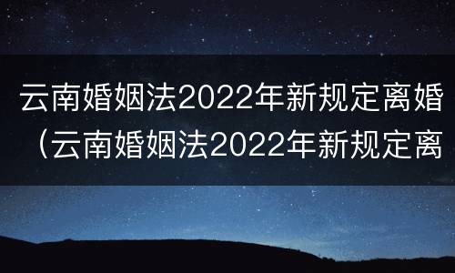 云南婚姻法2022年新规定离婚（云南婚姻法2022年新规定离婚财产分割）