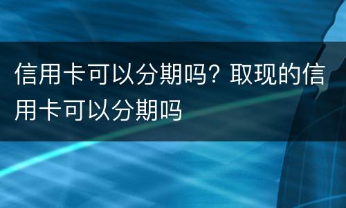 信用卡可以分期吗? 取现的信用卡可以分期吗