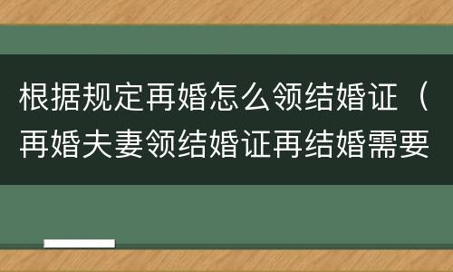 根据规定再婚怎么领结婚证（再婚夫妻领结婚证再结婚需要什么）
